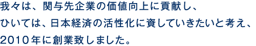 我々は、関与先企業の価値向上に貢献し、ひいては、日本経済の活性化に資していきたいと考え、2010年に創業致しました。